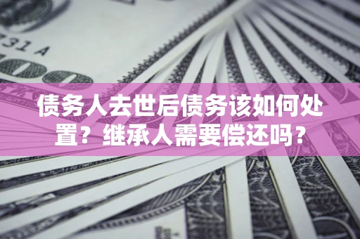 武汉债务人去世后债务该如何处置？继承人需要偿还吗？