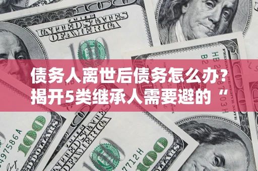 武汉债务人离世后债务怎么办？揭开5类继承人需要避的“坑”
