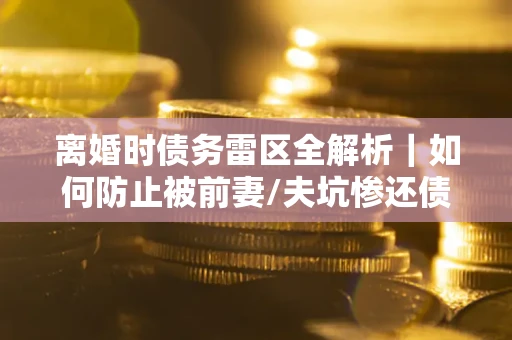 武汉离婚时债务雷区全解析｜如何防止被前妻/夫坑惨还债？